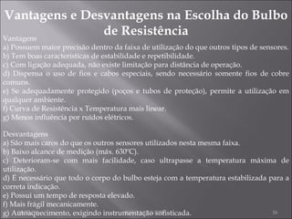 Vantagens e Desvantagens na Escolha do Bulbo de Resistência Vantagens a) Possuem maior precisão dentro da faixa de utilização do que outros tipos de sensores. b) Tem boas características de estabilidade e repetibilidade. c) Com ligação adequada, não existe limitação para distância de operação. d) Dispensa o uso de fios e cabos especiais, sendo necessário somente fios de cobre comuns. e) Se adequadamente protegido (poços e tubos de proteção), permite a utilização em qualquer ambiente. f) Curva de Resistência x Temperatura mais linear. g) Menos influência por ruídos elétricos. Desvantagens a) São mais caros do que os outros sensores utilizados nesta mesma faixa. b) Baixo alcance de medição (máx. 630ºC). c) Deterioram-se com mais facilidade, caso ultrapasse a temperatura máxima de utilização. d) É necessário que todo o corpo do bulbo esteja com a temperatura estabilizada para a correta indicação. e) Possui um tempo de resposta elevado. f) Mais frágil mecanicamente. g) Autoaquecimento, exigindo instrumentação sofisticada. 24/02/10 JOÃO NOGUEIRA 