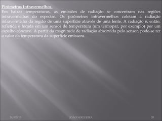 Pirômetros Infravermelhos  Em baixas temperaturas, as emissões de radiação se concentram nas regiões infravermelhas do espectro. Os pirômetros infravermelhos coletam a radiação infravermelha da região de uma superfície através de uma lente. A radiação é, então, refletida e focada em um sensor de temperatura (um termopar, por exemplo) por um espelho côncavo. A partir da magnitude de radiação absorvida pelo sensor, pode-se ter o valor da temperatura da superfície emissora.  24/02/10 JOÃO NOGUEIRA 