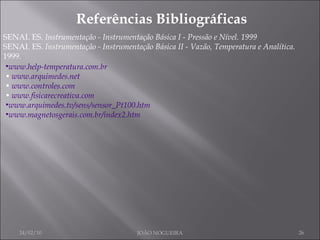 Referências Bibliográficas SENAI. ES.  Instrumentação - Instrumentação Básica I - Pressão e Nível. 1999 SENAI. ES.  Instrumentação - Instrumentação Básica II - Vazão, Temperatura e Analítica. 1999. 24/02/10 JOÃO NOGUEIRA www.help-temperatura.com.br •  www.arquimedes.net •  www.controles.com •  www.fisicarecreativa.com www.arquimedes.tv/sens/sensor_Pt100.htm www.magnetosgerais.com.br/index2.htm 