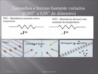 Tamanhos e formas bastante variados  (0,005” a 0,05” de diâmetro) PTC – Resistência aumenta com a  temperatura NTC – Resistência decresci com aumento da temperatura Vidro Gota ( bead)  Epoxi Montagem de superfície 24/02/10 JOÃO NOGUEIRA 