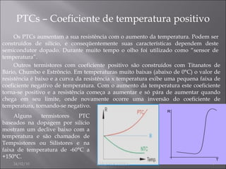 PTCs – Coeficiente de temperatura positivo Os PTCs aumentam a sua resistência com o aumento da temperatura. Podem ser construídos de silício, e conseqüentemente suas características dependem deste semicondutor dopado. Durante muito tempo o olho foi utilizado como “sensor de temperatura”. Outros termistores com coeficiente positivo são construídos com Titanatos de Bário, Chumbo e Estrôncio. Em temperaturas muito baixas (abaixo de 0°C) o valor de resistência é baixo e a curva da resistência x temperatura exibe uma pequena faixa de coeficiente negativo de temperatura. Com o aumento da temperatura este coeficiente torna-se positivo e a resistência começa a aumentar e só pára de aumentar quando chega em seu limite, onde novamente ocorre uma inversão do coeficiente de temperatura, tornando-se negativo. Alguns termistores PTC baseados na dopagem por silício mostram um declive baixo com a temperatura e são chamados de Tempsistores ou Silistores e na faixa de temperatura de -60°C a +150°C. 24/02/10 JOÃO NOGUEIRA 