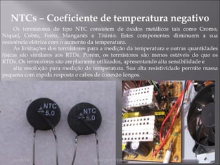 NTCs – Coeficiente de temperatura negativo Os termistores do tipo NTC consistem de óxidos metálicos tais como Cromo, Níquel, Cobre, Ferro, Manganês e Titânio. Estes componentes diminuem a sua resistência elétrica com o aumento da temperatura. As limitações dos termistores para a medição da temperatura e outras quantidades físicas são similares aos RTDs. Porém, os termistores são menos estáveis do que os RTDs. Os termistores são amplamente utilizados, apresentando alta sensibilidade e alta resolução para medição de temperatura. Sua alta resistividade permite massa pequena com rápida resposta e cabos de conexão longos. 24/02/10 JOÃO NOGUEIRA 
