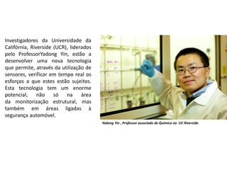 Investigadores da Universidade da
Califórnia, Riverside (UCR), liderados
pelo ProfessorYadong Yin, estão a
desenvolver uma nova tecnologia
que permite, através da utilização de
sensores, verificar em tempo real os
esforços a que estes estão sujeitos.
Esta tecnologia tem um enorme
potencial, não só na área
da monitorização estrutural, mas
também em áreas ligadas à
segurança automóvel.
Yadong Yin , Professor associado de Quimica na UC Riverside.
 