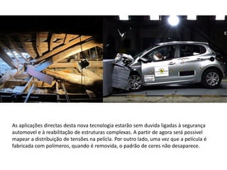 As aplicações directas desta nova tecnologia estarão sem duvida ligadas à segurança
automovel e à reabilitação de estruturas complexas. A partir de agora será possivel
mapear a distribuição de tensões na pelícla. Por outro lado, uma vez que a película é
fabricada com polímeros, quando é removida, o padrão de cores não desaparece.
 