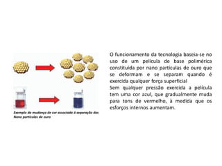O funcionamento da tecnologia baseia-se no
uso de um película de base polimérica
constituída por nano partículas de ouro que
se deformam e se separam quando é
exercida qualquer força superficial
Sem qualquer pressão exercida a película
tem uma cor azul, que gradualmente muda
para tons de vermelho, à medida que os
esforços internos aumentam.
Exemplo da mudança de cor associada á separação das
Nano partículas de ouro
 