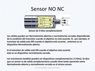Sensor NO NC
Las salidas pueden ser Normalmente abiertas o normalmente cerradas dependiendo
de la condición del transistor cuando el objetivo no está ausente. Si , por ejemplo, el
transistor de salida esta Off cuando el objetivo está ausente , entonces es un
dispositivo Normalmente abierto.
Si el transistor de salida está ON cuando el objetivo este ausente
éste es un dispositivo normalmente cerrado.
Los transistores también pueden ser dispositivos complementarios ( 4 hilos). Se dice
que un sensor es de salida complementaria cuando tiene tanto operación como
Normalmente abierto y normalmente cerrado en el mismo sensor.
Sensor de 4 hilos complementario
HP Controls/Depto. Ingenieria/F. Nazar
 