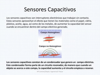 Sensores Capacitivos
HP Controls/Depto. Ingenieria/F. Nazar
Los sensores capacitivos son interruptores electrónicos que trabajan sin contacto.
Estos sensores aprovechan el efecto que tienen los materiales como el papel, vidrio,
plástico, aceite, agua, así como de los metales, de aumentar la capacidad del sensor
cuando se encuentran dentro del campo eléctrico generado.
Los sensores capacitivos constan de un condensador que genera un campo eléctrico.
Este condensador forma parte de un circuito resonador, de manera que cuando un
objeto se acerca a este campo, la capacidad aumenta y el circuito empieza a resonar.
 