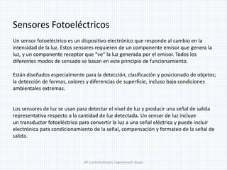 HP Controls/Depto. Ingenieria/F. Nazar
Sensores Fotoeléctricos
Un sensor fotoeléctrico es un dispositivo electrónico que responde al cambio en la
intensidad de la luz. Estos sensores requieren de un componente emisor que genera la
luz, y un componente receptor que “ve” la luz generada por el emisor. Todos los
diferentes modos de sensado se basan en este principio de funcionamiento.
Están diseñados especialmente para la detección, clasificación y posicionado de objetos;
la detección de formas, colores y diferencias de superficie, incluso bajo condiciones
ambientales extremas.
Los sensores de luz se usan para detectar el nivel de luz y producir una señal de salida
representativa respecto a la cantidad de luz detectada. Un sensor de luz incluye
un transductor fotoeléctrico para convertir la luz a una señal eléctrica y puede incluir
electrónica para condicionamiento de la señal, compensación y formateo de la señal de
salida.
 
