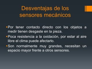 Desventajas de los
sensores mecánicos
Por tener contacto directo con los objetos a
medir tienen desgaste en la pieza.
Poca resistencia a la oxidación, por estar al aire
libre el clima puede afectarlo.
Son normalmente muy grandes, necesitan un
espacio mayor frente a otros sensores.
 