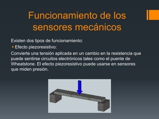 Funcionamiento de los
sensores mecánicos
Existen dos tipos de funcionamiento:
 Efecto piezoresistivo:
Convierte una tensión aplicada en un cambio en la resistencia que
puede sentirse circuitos electrónicos tales como el puente de
Wheatstone. El efecto piezoresistivo puede usarse en sensores
que miden presión.
 