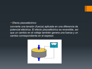  Efecto piezoeléctrico:
convierte una tensión (fuerza) aplicada en una diferencia de
potencial eléctrica. El efecto piezoeléctrico es reversible, así
que un cambio en el voltaje también genera una fuerza y un
cambio correspondiente en el espesor.
 