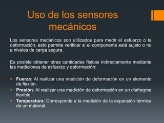 Uso de los sensores
mecánicos
Los sensores mecánicos son utilizados para medir el esfuerzo o la
deformación, esto permite verificar si el componente está sujeto o no
a niveles de carga segura.
Es posible obtener otras cantidades físicas indirectamente mediante
las mediciones de esfuerzo y deformación:
 Fuerza: Al realizar una medición de deformación en un elemento
de flexión.
 Presión: Al realizar una medición de deformación en un diafragma
flexible.
 Temperatura: Corresponde a la medición de la expansión térmica
de un material.
 