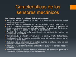 Características de los
sensores mecánicos
Las características principales de los sensores son:
 Rango. Es el valor mínimo y máximo de la variable física que el sensor
puede percibir o medir.
 Amplitud. Es la diferencia entre los valores máximos y mínimos de entrada.
 Exactitud. El error en la medición se especifica en términos de precisión. Se
define como la diferencia entre el valor medido y el valor real. Se define en
términos de % de la escala completa o % de la lectura.
 Precisión. Se define como la cercanía entre un conjunto de valores y es
diferente de la exactitud.
 Sensibilidad. Es la relación entre el valor de la salida y el valor de la entrada.
 La alineación. Es la máxima desviación entre los valores medidos de un
sensor de la curva ideal.
 Histéresis. Es la diferencia en la salida cuando la entrada varía de dos
maneras, aumentando y disminuyendo.
 Resolución. Es el cambio mínimo en la entrada que puede ser detectado por
el sensor.
 Reproducibilidad. Se define como la capacidad del sensor de producir la
misma salida cuando se aplica la misma entrada.
 