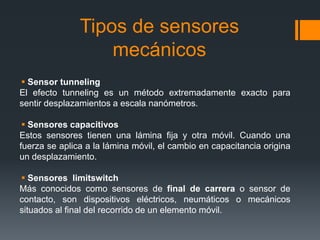 Tipos de sensores
mecánicos
 Sensor tunneling
El efecto tunneling es un método extremadamente exacto para
sentir desplazamientos a escala nanómetros.
 Sensores capacitivos
Estos sensores tienen una lámina fija y otra móvil. Cuando una
fuerza se aplica a la lámina móvil, el cambio en capacitancia origina
un desplazamiento.
 Sensores limitswitch
Más conocidos como sensores de final de carrera o sensor de
contacto, son dispositivos eléctricos, neumáticos o mecánicos
situados al final del recorrido de un elemento móvil.
 