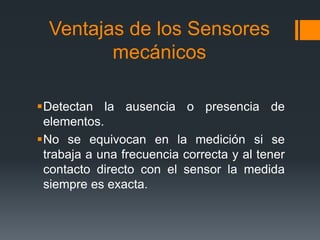 Ventajas de los Sensores
mecánicos
Detectan la ausencia o presencia de
elementos.
No se equivocan en la medición si se
trabaja a una frecuencia correcta y al tener
contacto directo con el sensor la medida
siempre es exacta.
 
