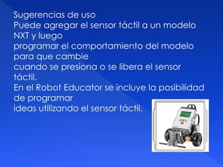 Sugerencias de uso
Puede agregar el sensor táctil a un modelo
NXT y luego
programar el comportamiento del modelo
para que cambie
cuando se presiona o se libera el sensor
táctil.
En el Robot Educator se incluye la posibilidad
de programar
ideas utilizando el sensor táctil.
 