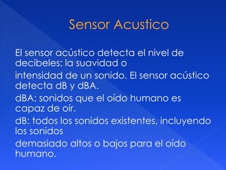 El sensor acústico detecta el nivel de
decibeles: la suavidad o
intensidad de un sonido. El sensor acústico
detecta dB y dBA.
dBA: sonidos que el oído humano es
capaz de oír.
dB: todos los sonidos existentes, incluyendo
los sonidos
demasiado altos o bajos para el oído
humano.
 