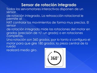 Sensor de rotación integrado
Todos los servomotores interactivos disponen de un
sensor
de rotación integrado. La retroacción rotacional le
permite al
NXT controlar los movimientos de forma muy precisa. El
sensor
de rotación integrado mide las rotaciones del motor en
grados (precisión de +/- un grado) o en rotaciones
completas.
Una rotación son 360 grados, por lo tanto si configura el
motor para que gire 180 grados, la pieza central de la
rueda
realizará medio giro.
 