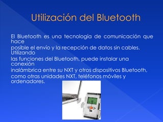 El Bluetooth es una tecnología de comunicación que
hace
posible el envío y la recepción de datos sin cables.
Utilizando
las funciones del Bluetooth, puede instalar una
conexión
inalámbrica entre su NXT y otros dispositivos Bluetooth,
como otras unidades NXT, teléfonos móviles y
ordenadores.
 