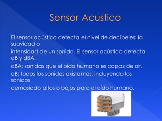 El sensor acústico detecta el nivel de decibeles: la
suavidad o
intensidad de un sonido. El sensor acústico detecta
dB y dBA.
dBA: sonidos que el oído humano es capaz de oír.
dB: todos los sonidos existentes, incluyendo los
sonidos
demasiado altos o bajos para el oído humano.
 