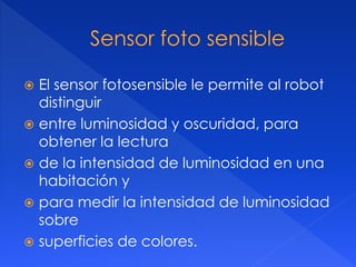 El sensor fotosensible le permite al robot
distinguir
 entre luminosidad y oscuridad, para
obtener la lectura
 de la intensidad de luminosidad en una
habitación y
 para medir la intensidad de luminosidad
sobre
 superficies de colores.
 
