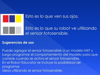 Esto es lo que ven sus ojos.
Esto es lo que su robot ve utilizando
el sensor fotosensible.
Sugerencias de uso
Puede agregar el sensor fotosensible a un modelo NXT y
luego programar el comportamiento del modelo para que
cambie cuando se activa el sensor fotosensible.
En el Robot Educator se incluye la posibilidad de
programar
ideas utilizando el sensor fotosensible.
 