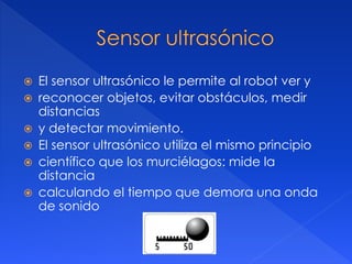  El sensor ultrasónico le permite al robot ver y
 reconocer objetos, evitar obstáculos, medir
distancias
 y detectar movimiento.
 El sensor ultrasónico utiliza el mismo principio
 científico que los murciélagos: mide la
distancia
 calculando el tiempo que demora una onda
de sonido
 