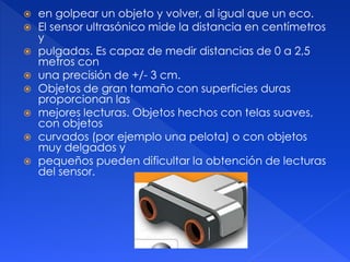  en golpear un objeto y volver, al igual que un eco.
 El sensor ultrasónico mide la distancia en centímetros
y
 pulgadas. Es capaz de medir distancias de 0 a 2,5
metros con
 una precisión de +/- 3 cm.
 Objetos de gran tamaño con superficies duras
proporcionan las
 mejores lecturas. Objetos hechos con telas suaves,
con objetos
 curvados (por ejemplo una pelota) o con objetos
muy delgados y
 pequeños pueden dificultar la obtención de lecturas
del sensor.
 