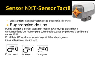  El sensor táctil es un interruptor: puede presionarse o liberarse.
 Sugerencias de uso
Puede agregar el sensor táctil a un modelo NXT y luego programar el
comportamiento del modelo para que cambie cuando se presiona o se libera el
sensor táctil.
En el Robot Educator se incluye la posibilidad de programar
ideas utilizando el sensor táctil.
Presionado Liberado Protegido
 