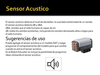 El sensor acústico detecta el nivel de decibeles: la suavidad ointensidad de un sonido.
El sensor acústico detecta dB y dBA.
dBA: sonidos que el oído humano es capaz de oír.
dB: todos los sonidos existentes, incluyendo los sonidos demasiado altos o bajos para
el oído humano.
Sugerencias de uso
Puede agregar el sensor acústico a un modelo NXT y luego
programar el comportamiento del modelo para que cambie
cuando se activa el sensor acústico.
En el Robot Educator se incluye la posibilidad de programar
ideas utilizando el sensor acústico.
 