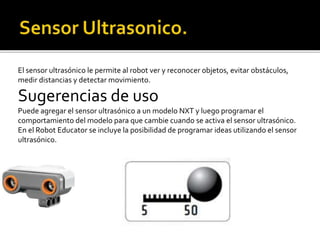 El sensor ultrasónico le permite al robot ver y reconocer objetos, evitar obstáculos,
medir distancias y detectar movimiento.
Sugerencias de uso
Puede agregar el sensor ultrasónico a un modelo NXT y luego programar el
comportamiento del modelo para que cambie cuando se activa el sensor ultrasónico.
En el Robot Educator se incluye la posibilidad de programar ideas utilizando el sensor
ultrasónico.
 