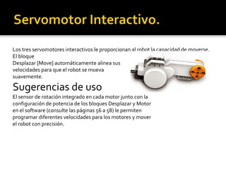 Los tres servomotores interactivos le proporcionan al robot la capacidad de moverse.
El bloque
Desplazar [Move] automáticamente alinea sus
velocidades para que el robot se mueva
suavemente.
Sugerencias de uso
El sensor de rotación integrado en cada motor junto con la
configuración de potencia de los bloques Desplazar y Motor
en el software (consulte las páginas 56 a 58) le permiten
programar diferentes velocidades para los motores y mover
el robot con precisión.
 