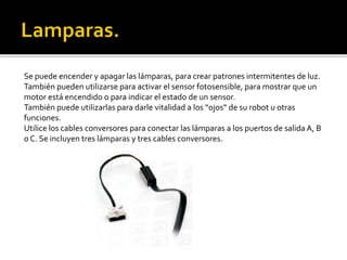 Se puede encender y apagar las lámparas, para crear patrones intermitentes de luz.
También pueden utilizarse para activar el sensor fotosensible, para mostrar que un
motor está encendido o para indicar el estado de un sensor.
También puede utilizarlas para darle vitalidad a los “ojos” de su robot u otras
funciones.
Utilice los cables conversores para conectar las lámparas a los puertos de salida A, B
o C. Se incluyen tres lámparas y tres cables conversores.
 