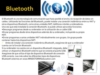 El Bluetooth es una tecnología de comunicación que hace posible el envío y la recepción de datos sin
cables. Utilizando las funciones del Bluetooth, puede instalar una conexión inalámbrica entre su NXT y
otros dispositivos Bluetooth, como otras unidades NXT, teléfonos móviles y ordenadores.
Una vez que está instalada la conexión Bluetooth, la puede utilizar para estas funciones:
•Descargar programas desde su ordenador sin la utilización de un cable USB.
•Enviar programas desde otros dispositivos además de su ordenador, incluyendo su propio
NXT.
•Enviar programas a varias unidades NXT individualmente o en grupos. Un grupo puede
contener hasta tres dispositivos NXT.
 Antes de instalar una conexión inalámbrica Bluetooth, asegúrese de que su ordenador
cuenta con la función Bluetooth.
Si su ordenador no cuenta con un dispositivo Bluetooth integrado, debe
utilizar un dispositivo Bluetooth externo que se conecta al puerto USB.
Asegúrese de que utiliza el tipo de dispositivo Bluetooth de conexión
USB correcto. Lea más sobre los diferentes tipos de dispositivos
Bluetooth externos en www.MINDSTORMSeducation.com
 