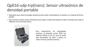 Qp016-udp-trp(trans): Sensor ultrasónico de
densidad portable
• Dispositivo que utiliza tecnología ultrasónica para medir la densidad de un liquido o un material de forma
portátil.
• Estos sensores emiten pulsos ultrasónicos que viajan a través del material y miden el tiempo que tarde en
reflejarse el eco de estos pulsos.
Para evaluaciones de propiedades
acústicas, el pequeño sensor PEEK con
reflector SS316 es útil. En caso de medir
altas densidades de lodos o pastas, es
mejor el sensor portátil cerámico.
 