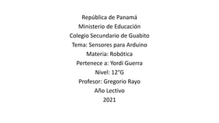 República de Panamá
Ministerio de Educación
Colegio Secundario de Guabito
Tema: Sensores para Arduino
Materia: Robótica
Pertenece a: Yordi Guerra
Nivel: 12°G
Profesor: Gregorio Rayo
Año Lectivo
2021
 