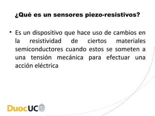 ¿Qué es un sensores piezo-resistivos?
• Es un dispositivo que hace uso de cambios en
la resistividad de ciertos materiales
semiconductores cuando estos se someten a
una tensión mecánica para efectuar una
acción eléctrica
 