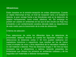 Ultrasónicos: Están basados en la emisión-recepción de ondas ultrasónicas. Cuando un objeto interrumpe el haz, el nivel de recepción varia y el receptor lo detecta, la gran ventaja frente a las fotocélulas está en la detección de objetos transparentes, como cristal, plásticos, etc. Sin embargo no podrán ser usados en ambientes en los que el aire circule con flujo muy turbulento o con contaminación acústica elevada dada su dependencia de este medio para la transmisión de la onda de ultrasonido. Criterios de selección: Para seleccionar de entre los diferentes tipos de detectores de proximidad, deberán tenerse en cuenta los siguientes criterios. Las detecciones de distancias cortas (< 50 mm) pueden realizarse con captadores inductivos o capacitivos, (que resultan ser los de menor coste) el empleo de unos u otros dependerá de la naturaleza metálica o no del material a detectar. Para las distancias largas (> 50 mm) se hace necesario irse a ultrasónicos u ópticos, teniendo presentes las limitaciones que ofrecen los primeros en ambientes ruidosos y de los segundos con materiales a detectar transparentes. 
