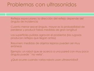 Problemas con ultrasonidos

 Reflejos especulares: la dirección del reflejo depende del
 ángulo de incidencia
 Cuanto menor sea el ángulo, mayor es la probabilidad de
 perderse y producir falsas medidas de gran longitud
 Las superficies pulidas agravan el problema (las rugosas
 producen reflejos que llegan antes)
 Resumen: medidas de objetos lejanos pueden ser muy
 erróneas
 Ejemplo: un robot que se acerca a una pared con muy poco
 ángulo puede ``no verla''.
 ¿Qué ocurre cuando varios robots usan ultrasonidos?
 