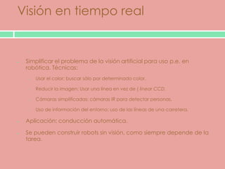 Visión en tiempo real

  o


 Simplificar el problema de la visión artificial para uso p.e. en
 robótica. Técnicas:
  o   Usar el color: buscar sólo por determinado color.

  o   Reducir la imagen: Usar una línea en vez de ( linear CCD.

  o   Cámaras simplificadas: cámaras IR para detectar personas.

  o   Uso de información del entorno: uso de las líneas de una carretera.

 Aplicación: conducción automática.

 Se pueden construir robots sin visión, como siempre depende de la
 tarea.
 