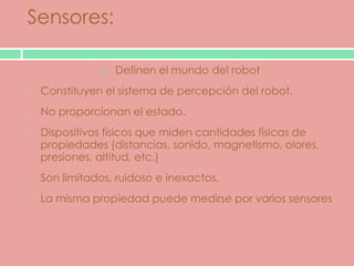 Sensores:

                Definen el mundo del robot
 Constituyen el sistema de percepción del robot.
 No proporcionan el estado.
 Dispositivos físicos que miden cantidades físicas de
 propiedades (distancias, sonido, magnetismo, olores,
 presiones, altitud, etc.)
 Son limitados, ruidoso e inexactos.
 La misma propiedad puede medirse por varios sensores
 
