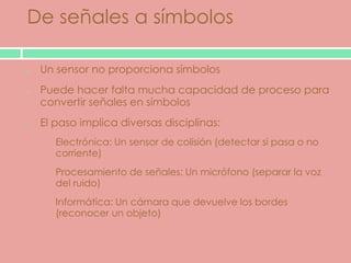 De señales a símbolos

 Un sensor no proporciona símbolos
 Puede hacer falta mucha capacidad de proceso para
 convertir señales en símbolos
 El paso implica diversas disciplinas:
 o   Electrónica: Un sensor de colisión (detectar si pasa o no
     corriente)
 o   Procesamiento de señales: Un micrófono (separar la voz
     del ruido)
 o   Informática: Un cámara que devuelve los bordes
     (reconocer un objeto)
 
