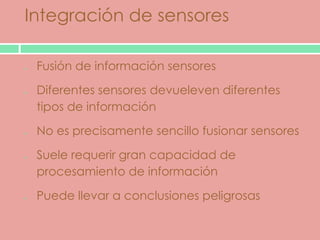 Integración de sensores

 Fusión de información sensores

 Diferentes sensores devueleven diferentes
 tipos de información

 No es precisamente sencillo fusionar sensores

 Suele requerir gran capacidad de
 procesamiento de información

 Puede llevar a conclusiones peligrosas
 