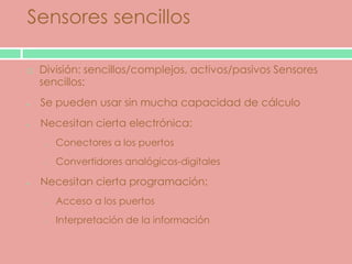 Sensores sencillos

   División: sencillos/complejos, activos/pasivos Sensores
    sencillos:
    Se pueden usar sin mucha capacidad de cálculo
    Necesitan cierta electrónica:
     o   Conectores a los puertos
     o   Convertidores analógicos-digitales

    Necesitan cierta programación:
     o   Acceso a los puertos
     o   Interpretación de la información
 