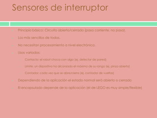 Sensores de interruptor

 Principio básico: Circuito abierto/cerrado (pasa corriente, no pasa).

 Los más sencillos de todos.

 No necesitan procesamiento a nivel electrónico.

 Usos variados:

  o   Contacto: el robot choca con algo (ej. detector de pared)

  o   Límite: un dispositivo ha alcanzado el máximo de su rango (ej. pinza abierta)

  o   Contador: cada vez que se abre/cierra (ej. contador de vueltas)

 Dependiendo de la aplicación el estado normal será abierto o cerrado

 El encapsulado depende de la aplicación (el de LEGO es muy simple/flexible)
 