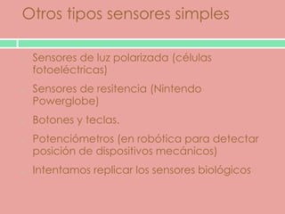 Otros tipos sensores simples

 Sensores de luz polarizada (células
 fotoeléctricas)
 Sensores de resitencia (Nintendo
 Powerglobe)
 Botones y teclas.
 Potenciómetros (en robótica para detectar
 posición de dispositivos mecánicos)
 Intentamos replicar los sensores biológicos
 