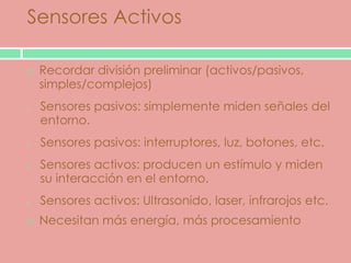 Sensores Activos

   Recordar división preliminar (activos/pasivos,
    simples/complejos)
    Sensores pasivos: simplemente miden señales del
    entorno.
    Sensores pasivos: interruptores, luz, botones, etc.
    Sensores activos: producen un estímulo y miden
    su interacción en el entorno.
    Sensores activos: Ultrasonido, laser, infrarojos etc.
   Necesitan más energía, más procesamiento
 