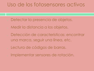 Uso de los fotosensores activos

 Detectar la presencia de objetos.
 Medir la distancia a los objetos.
 Detección de características: encontrar
 una marca, seguir una línea, etc.
 Lectura de códigos de barras.
 Implementar sensores de rotación.
 