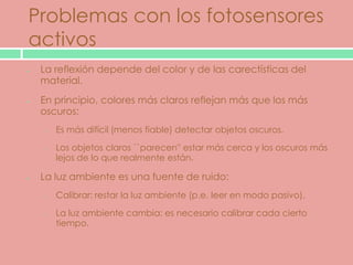Problemas con los fotosensores
activos
 La reflexión depende del color y de las carectísticas del
 material.
 En principio, colores más claros reflejan más que los más
 oscuros:
 o   Es más difícil (menos fiable) detectar objetos oscuros.

 o   Los objetos claros ``parecen'' estar más cerca y los oscuros más
     lejos de lo que realmente están.

 La luz ambiente es una fuente de ruido:
 o   Calibrar: restar la luz ambiente (p.e. leer en modo pasivo).

 o   La luz ambiente cambia: es necesario calibrar cada cierto
     tiempo.
 