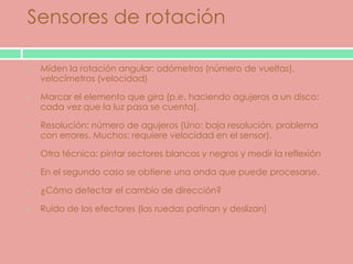 Sensores de rotación

 Miden la rotación angular: odómetros (número de vueltas),
 velocímetros (velocidad)

 Marcar el elemento que gira (p.e. haciendo agujeros a un disco:
 cada vez que la luz pasa se cuenta).

 Resolución: número de agujeros (Uno: baja resolución, problema
 con errores. Muchos: requiere velocidad en el sensor).

 Otra técnica: pintar sectores blancos y negros y medir la reflexión

 En el segundo caso se obtiene una onda que puede procesarse.

 ¿Cómo detectar el cambio de dirección?

 Ruido de los efectores (las ruedas patinan y deslizan)
 